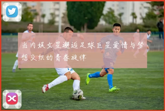 当内娱女星邂逅足球巨星爱情与梦想交织的青春旋律