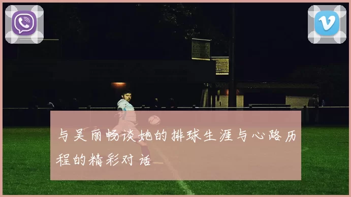 与吴丽畅谈她的排球生涯与心路历程的精彩对话