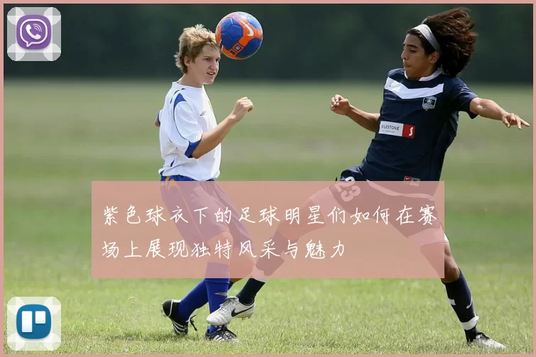 紫色球衣下的足球明星们如何在赛场上展现独特风采与魅力