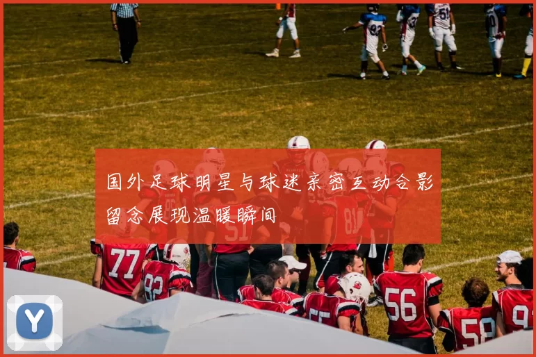 国外足球明星与球迷亲密互动合影留念展现温暖瞬间
