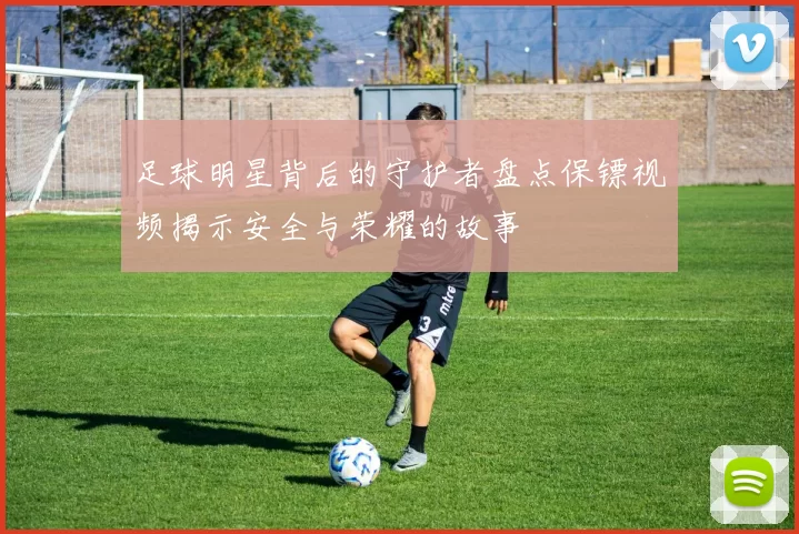 足球明星背后的守护者盘点保镖视频揭示安全与荣耀的故事