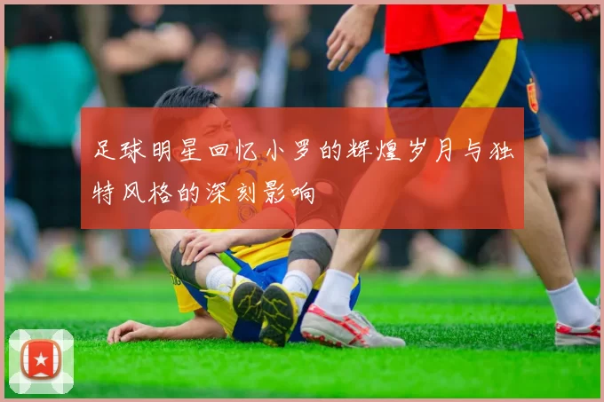 足球明星回忆小罗的辉煌岁月与独特风格的深刻影响