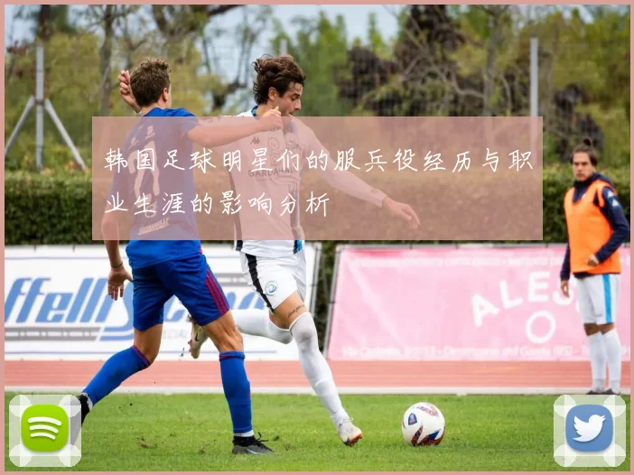 韩国足球明星们的服兵役经历与职业生涯的影响分析