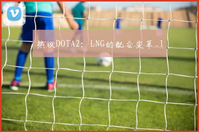 热议DOTA2：LNG的配合变革_1
