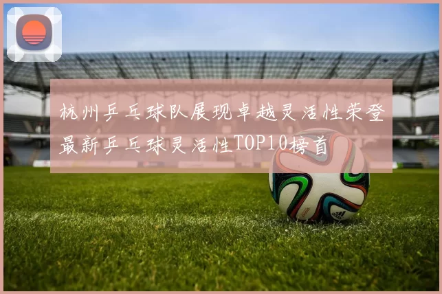 杭州乒乓球队展现卓越灵活性荣登最新乒乓球灵活性TOP10榜首